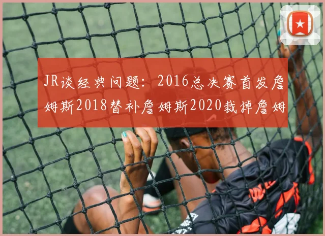 JR谈经典问题：2016总决赛首发詹姆斯2018替补詹姆斯2020裁掉詹姆斯的背后故事