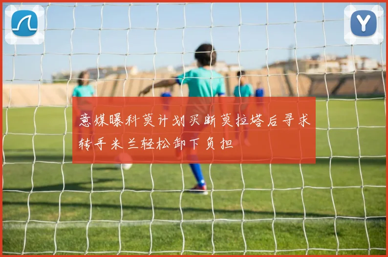 意媒曝科莫计划买断莫拉塔后寻求转手米兰轻松卸下负担