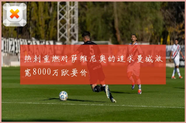 热刺重燃对萨维尼奥的追求曼城放宽8000万欧要价
