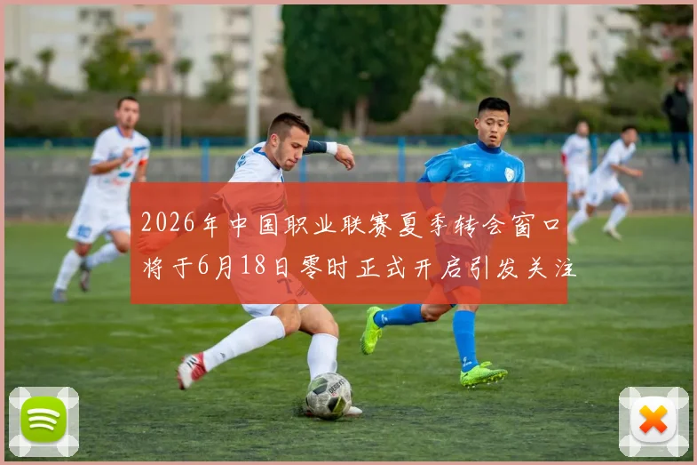 2026年中国职业联赛夏季转会窗口将于6月18日零时正式开启引发关注