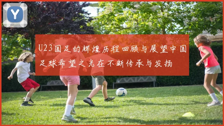 U23国足的辉煌历程回顾与展望中国足球希望之光在不断传承与发扬