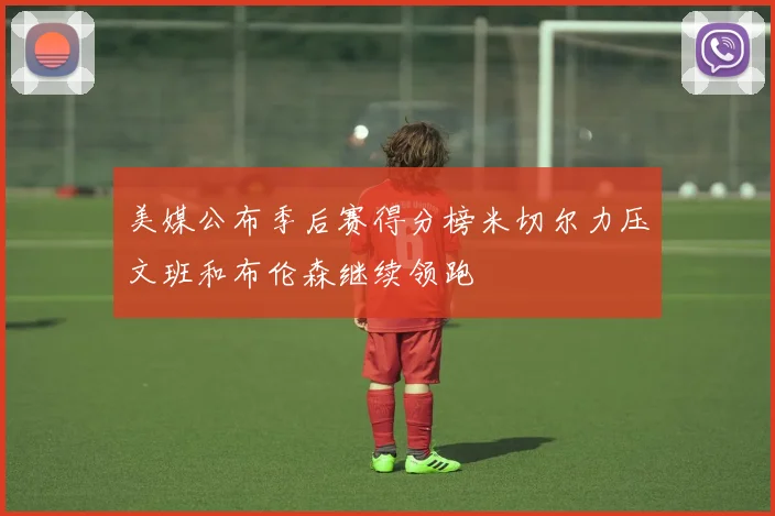 美媒公布季后赛得分榜米切尔力压文班和布伦森继续领跑