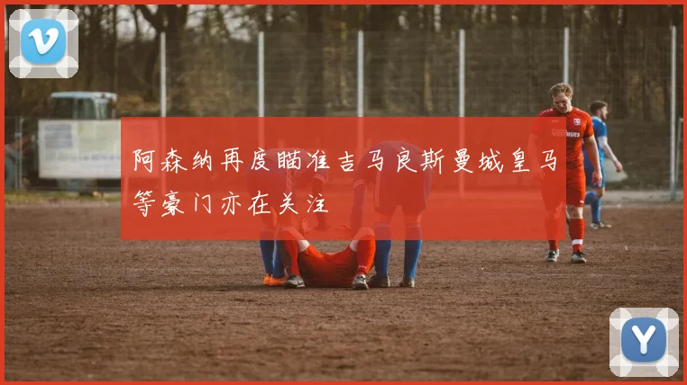 阿森纳再度瞄准吉马良斯曼城皇马等豪门亦在关注