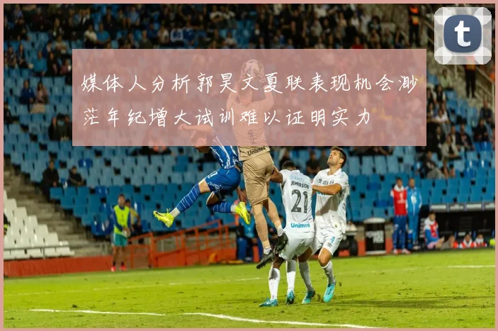 媒体人分析郭昊文夏联表现机会渺茫年纪增大试训难以证明实力