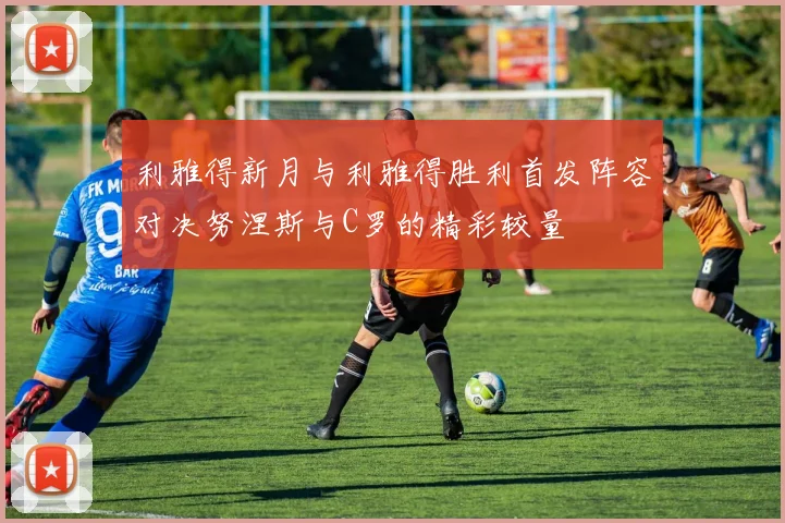 利雅得新月与利雅得胜利首发阵容对决努涅斯与C罗的精彩较量