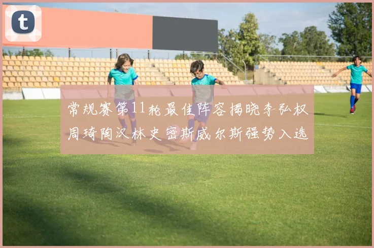 常规赛第11轮最佳阵容揭晓李弘权周琦陶汉林史密斯威尔斯强势入选