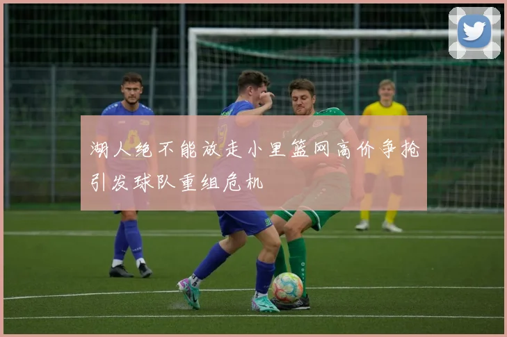 湖人绝不能放走小里篮网高价争抢引发球队重组危机