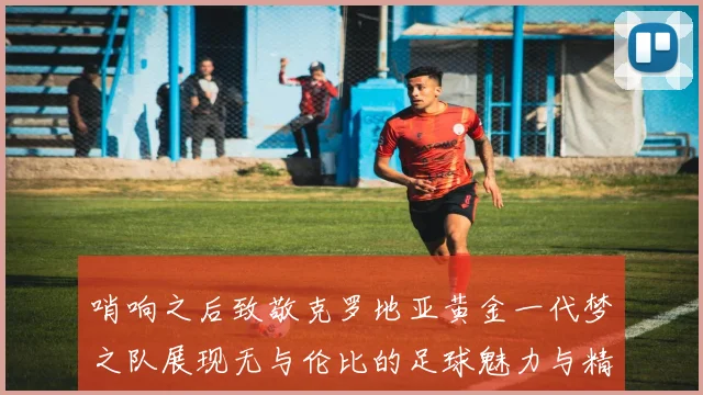 哨响之后致敬克罗地亚黄金一代梦之队展现无与伦比的足球魅力与精神