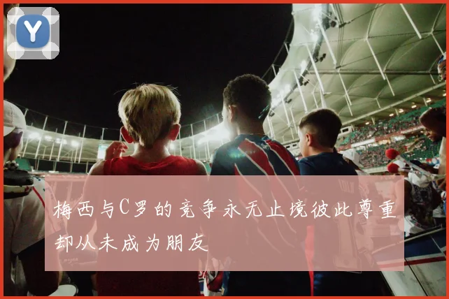 梅西与C罗的竞争永无止境彼此尊重却从未成为朋友