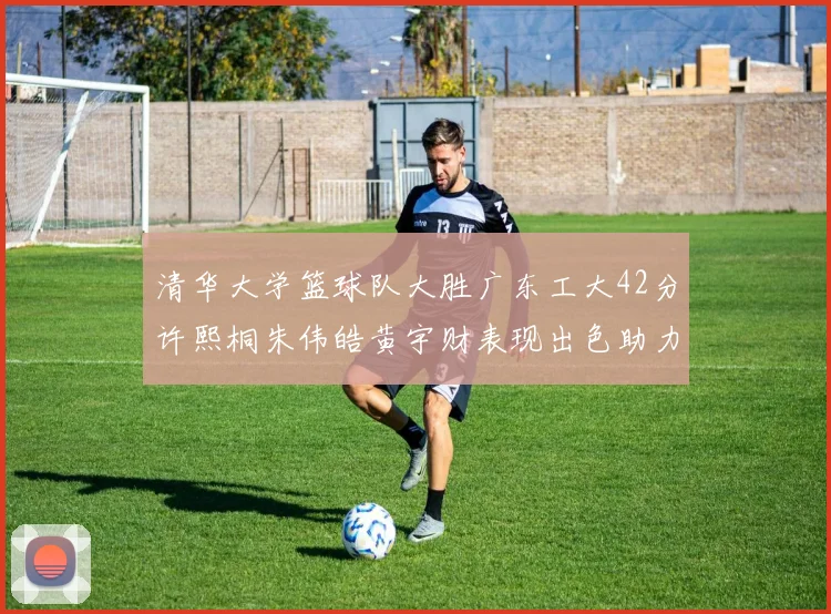 清华大学篮球队大胜广东工大42分许熙桐朱伟皓黄宇财表现出色助力胜利
