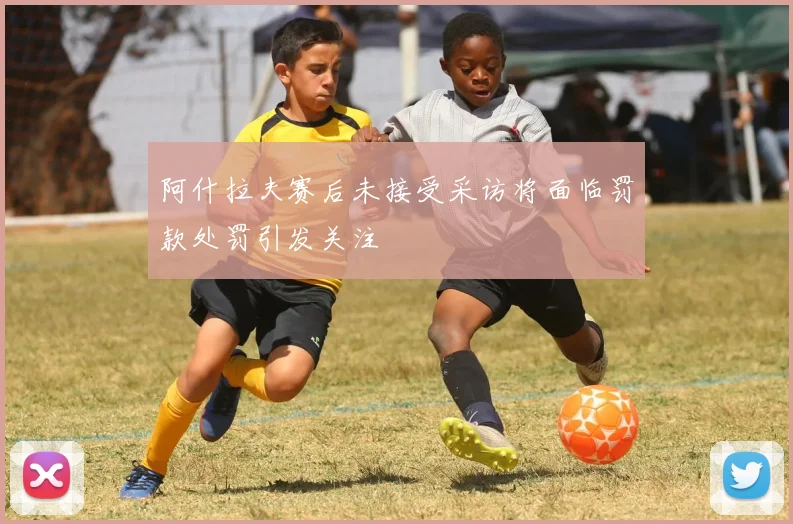 阿什拉夫赛后未接受采访将面临罚款处罚引发关注