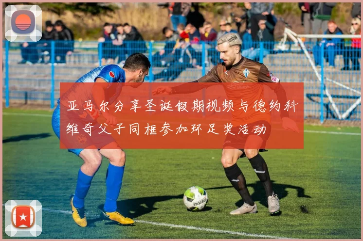 亚马尔分享圣诞假期视频与德约科维奇父子同框参加环足奖活动
