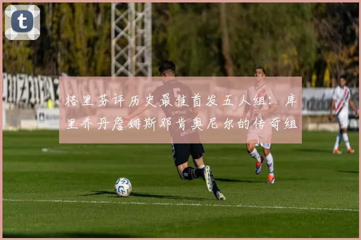 格里芬评历史最佳首发五人组：库里乔丹詹姆斯邓肯奥尼尔的传奇组合