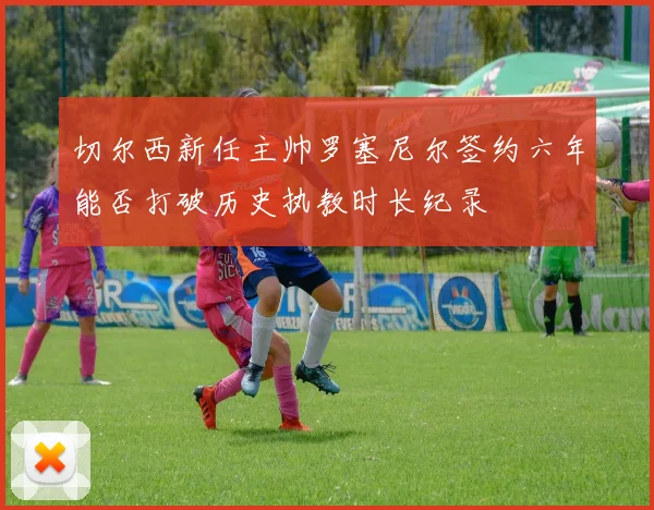 切尔西新任主帅罗塞尼尔签约六年能否打破历史执教时长纪录
