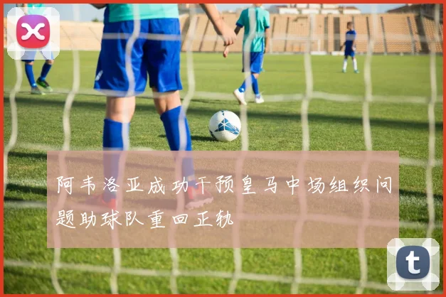 阿韦洛亚成功干预皇马中场组织问题助球队重回正轨