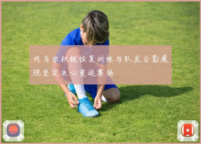 内马尔积极恢复训练与队友合影展现坚定决心重返赛场