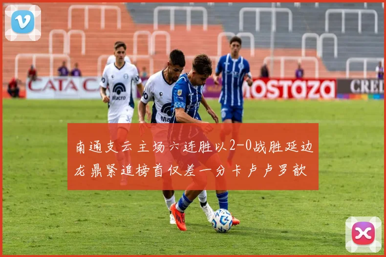 南通支云主场六连胜以2-0战胜延边龙鼎紧追榜首仅差一分卡卢卢罗歆破门助力