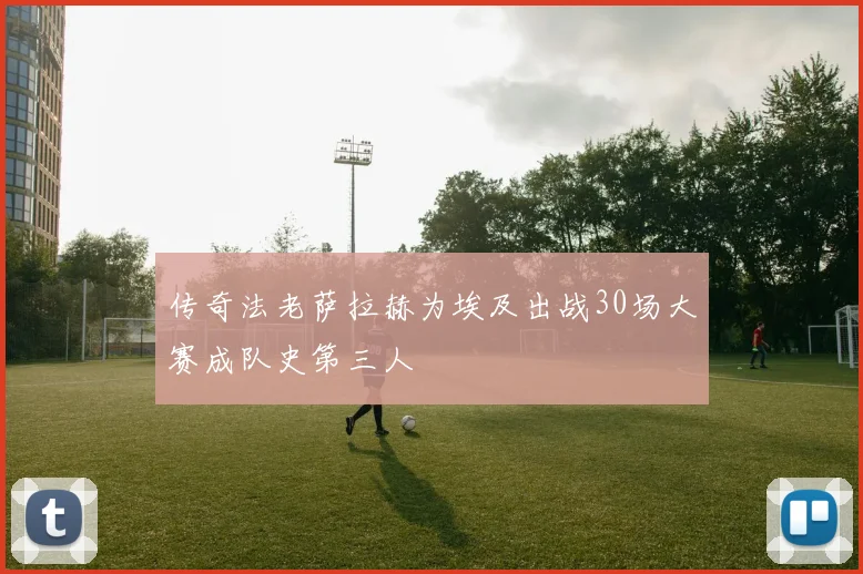 传奇法老萨拉赫为埃及出战30场大赛成队史第三人