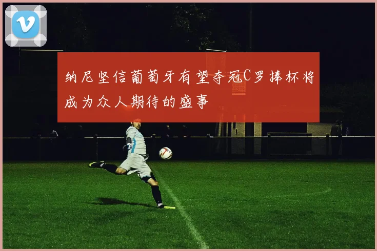纳尼坚信葡萄牙有望夺冠C罗捧杯将成为众人期待的盛事