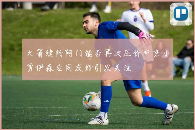 火箭续约阿门能否再次压价申京小贾伊森合同友好引发关注