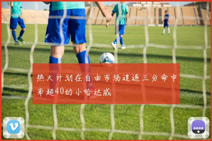 热火计划在自由市场追逐三分命中率超40的小哈达威