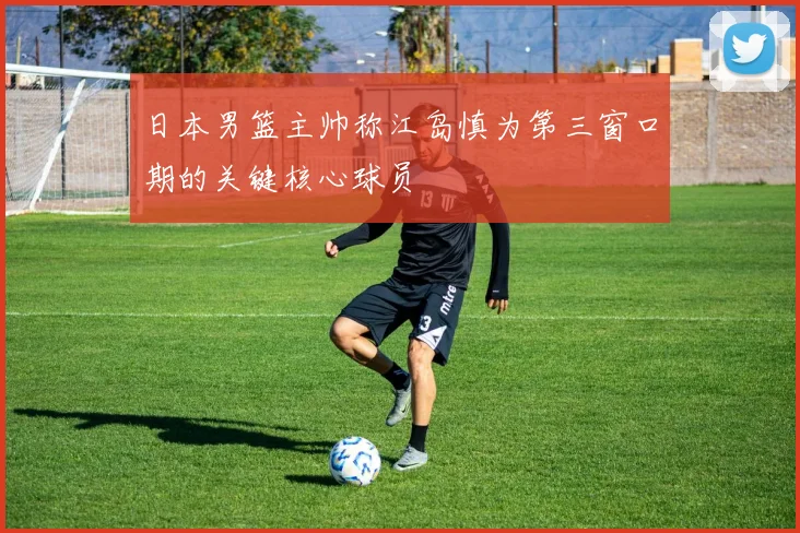 日本男篮主帅称江岛慎为第三窗口期的关键核心球员