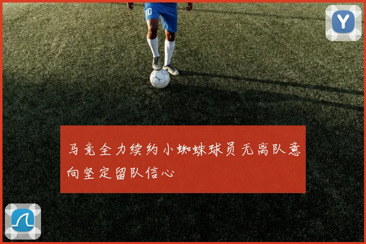 马竞全力续约小蜘蛛球员无离队意向坚定留队信心