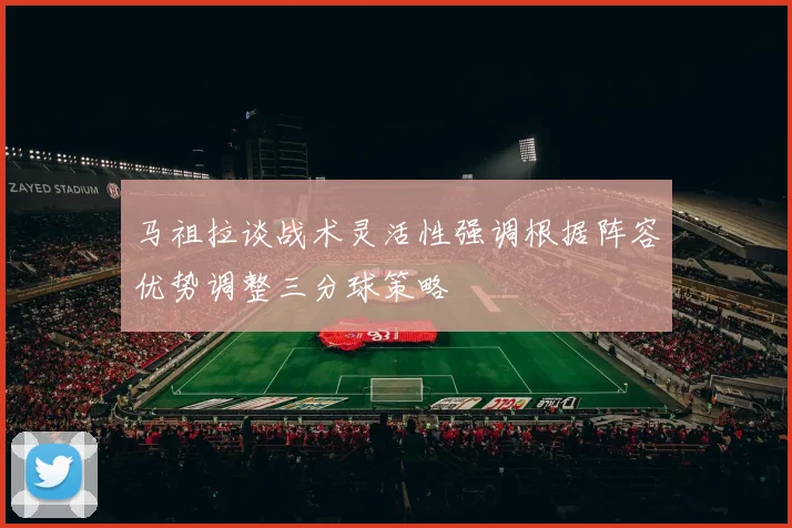 马祖拉谈战术灵活性强调根据阵容优势调整三分球策略