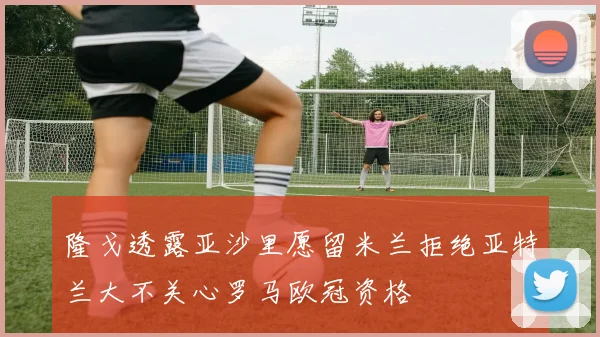 隆戈透露亚沙里愿留米兰拒绝亚特兰大不关心罗马欧冠资格