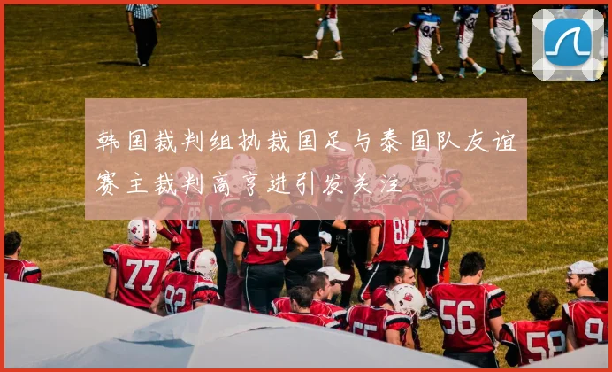 韩国裁判组执裁国足与泰国队友谊赛主裁判高亨进引发关注