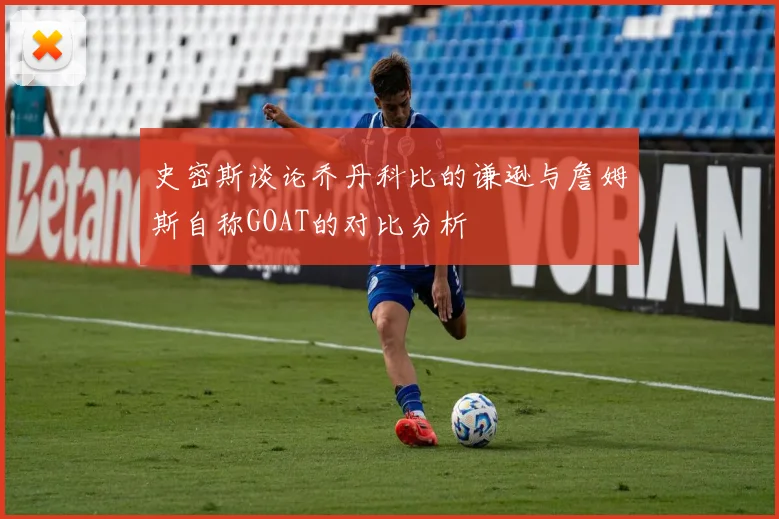 史密斯谈论乔丹科比的谦逊与詹姆斯自称GOAT的对比分析
